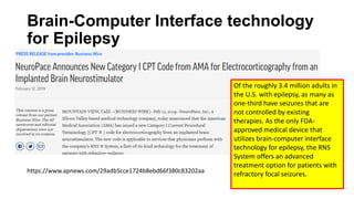 Brain-Computer Interface technology
for Epilepsy
https://www.apnews.com/29adb5cce1724b8ebd66f380c83202aa
Of the roughly 3.4 million adults in
the U.S. with epilepsy, as many as
one-third have seizures that are
not controlled by existing
therapies. As the only FDA-
approved medical device that
utilizes brain-computer interface
technology for epilepsy, the RNS
System offers an advanced
treatment option for patients with
refractory focal seizures.
 