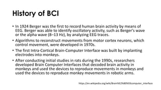 History of BCI
• In 1924 Berger was the first to record human brain activity by means of
EEG. Berger was able to identify oscillatory activity, such as Berger's wave
or the alpha wave (8–13 Hz), by analyzing EEG traces.
• Algorithms to reconstruct movements from motor cortex neurons, which
control movement, were developed in 1970s.
• The first Intra-Cortical Brain-Computer Interface was built by implanting
electrodes into monkeys.
• After conducting initial studies in rats during the 1990s, researchers
developed Brain Computer Interfaces that decoded brain activity in
monkeys and used the devices to reproduce movements in monkeys and
used the devices to reproduce monkey movements in robotic arms.
https://en.wikipedia.org/wiki/Brain%E2%80%93computer_interface
 