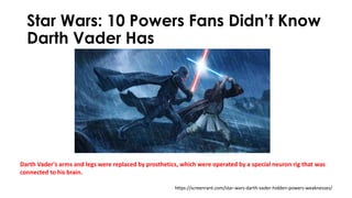 Star Wars: 10 Powers Fans Didn’t Know
Darth Vader Has
https://screenrant.com/star-wars-darth-vader-hidden-powers-weaknesses/
Darth Vader's arms and legs were replaced by prosthetics, which were operated by a special neuron rig that was
connected to his brain.
 