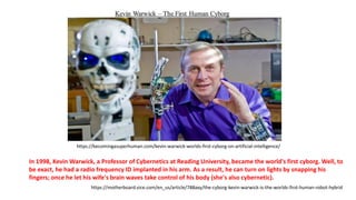 In 1998, Kevin Warwick, a Professor of Cybernetics at Reading University, became the world's first cyborg. Well, to
be exact, he had a radio frequency ID implanted in his arm. As a result, he can turn on lights by snapping his
fingers; once he let his wife's brain waves take control of his body (she's also cybernetic).
https://becomingasuperhuman.com/kevin-warwick-worlds-first-cyborg-on-artificial-intelligence/
https://motherboard.vice.com/en_us/article/788axy/the-cyborg-kevin-warwick-is-the-worlds-first-human-robot-hybrid
 