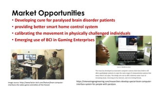Market Opportunities
• Developing cure for paralysed brain disorder patients
• providing better smart home control system
• calibrating the movement in physically challenged individuals
• Emerging use of BCI in Gaming Enterprises
Image source: https://www.factor-tech.com/feature/brain-computer-
interfaces-the-video-game-controllers-of-the-future/
https://interestingengineering.com/researchers-develop-special-brain-computer-
interface-system-for-people-with-paralysis
 