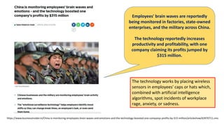 https://www.businessinsider.in/China-is-monitoring-employees-brain-waves-and-emotions-and-the-technology-boosted-one-companys-profits-by-315-million/articleshow/63970711.cms
The technology works by placing wireless
sensors in employees' caps or hats which,
combined with artificial intelligence
algorithms, spot incidents of workplace
rage, anxiety, or sadness.
Employees' brain waves are reportedly
being monitored in factories, state-owned
enterprises, and the military across China.
The technology reportedly increases
productivity and profitability, with one
company claiming its profits jumped by
$315 million.
 