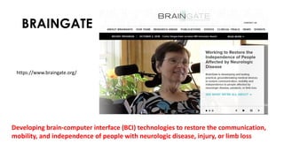 BRAINGATE
Developing brain-computer interface (BCI) technologies to restore the communication,
mobility, and independence of people with neurologic disease, injury, or limb loss
https://www.braingate.org/
 