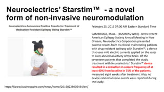 Neuroelectrics’ Starstim™ - a novel
form of non-invasive neuromodulation
https://www.businesswire.com/news/home/20190225005464/en/
February 25, 2019 07:00 AM Eastern Standard Time
CAMBRIDGE, Mass.--(BUSINESS WIRE)--At the recent
American Epilepsy Society Annual Meeting in New
Orleans, Neuroelectrics Corporation presented
positive results from its clinical trial treating patients
with drug resistant epilepsy with Starstim™, a device
that uses mild electric currents applied on the scalp
to calm abnormal activity of the brain. Of the
seventeen patients that completed the study,
treatment with Neuroelectrics’ Starstim™ device
resulted in a reduction in seizure frequency of at
least 40% from baseline in 75% of the patients,
measured eight weeks after treatment. Also, no
device-related adverse events were reported during
the study.
 