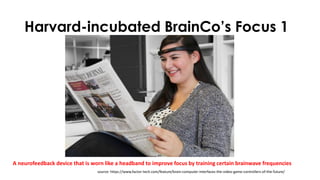 Harvard-incubated BrainCo’s Focus 1
A neurofeedback device that is worn like a headband to improve focus by training certain brainwave frequencies
source: https://www.factor-tech.com/feature/brain-computer-interfaces-the-video-game-controllers-of-the-future/
 