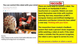 Source:
https://www.recode.net/2017/3/6/14831108/robot-mind-
reading-technology-brain-mit-telepathy
There are many ways to control a robot. You
can code it, or manipulate it with a
touchscreen or a joystick. Robots can even
teach themselves new tricks with machine
learning. But now, researchers at MIT’s
Computer Science and Artificial Intelligence
Laboratory and Boston University have added
a new way: Thinking with your brain.
The researchers have created a feedback
system that reads a person’s brain responses
while watching a robot at work. If the robot
makes a mistake that the person recognizes,
the robot is sent a signal to correct its error.
No one presses a button or utters a word.
 