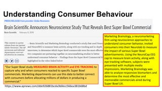 Understanding Consumer Behaviour
https://www.apnews.com/dde926881bcda3b0ecc566ea381b68bd
Marketing Brainology, a neuromarketing
firm using neuroscience approaches to
understand consumer behavior, invited
consumers into their Neurolab to measure
the impact of various Super Bowl
advertisements. Using the NeuroCap EEG
cap to measure brain activity, along with
eye-tracking software, subjects were
presented with multiple media
impressions. Marketing Brainology was
able to analyze responsive biomarkers and
determine the most effective and
memorable commercials aired during
Super Bowl LIII.
“Our Super Bowl study MEASURED BRAIN ACTIVITY and EYE-TRACKING to
capture why and when consumers reacted to specific Super Bowl
commercials. Marketing departments can use this data to better connect
with consumers before allocating millions of dollars in producing a
commercial.”
 
