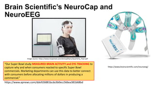 Brain Scientific’s NeuroCap and
NeuroEEG
“Our Super Bowl study MEASURED BRAIN ACTIVITY and EYE-TRACKING to
capture why and when consumers reacted to specific Super Bowl
commercials. Marketing departments can use this data to better connect
with consumers before allocating millions of dollars in producing a
commercial.”
https://www.apnews.com/dde926881bcda3b0ecc566ea381b68bd
https://www.brainscientific.com/neuroeeg/
Image source: https://www.mvapmed.com/skmvapflyers/Quarterly_Flyer.pdf
 
