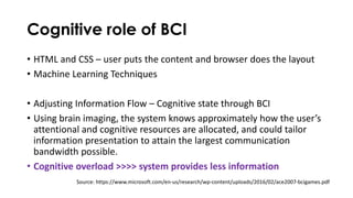 Cognitive role of BCI
• HTML and CSS – user puts the content and browser does the layout
• Machine Learning Techniques
• Adjusting Information Flow – Cognitive state through BCI
• Using brain imaging, the system knows approximately how the user’s
attentional and cognitive resources are allocated, and could tailor
information presentation to attain the largest communication
bandwidth possible.
• Cognitive overload >>>> system provides less information
Source: https://www.microsoft.com/en-us/research/wp-content/uploads/2016/02/ace2007-bcigames.pdf
 