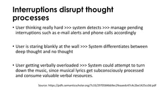 Interruptions disrupt thought
processes
• User thinking really hard >>> system detects >>> manage pending
interruptions such as e-mail alerts and phone calls accordingly
• User is staring blankly at the wall >>> System differentiates between
deep thought and no thought
• User getting verbally overloaded >>> System could attempt to turn
down the music, since musical lyrics get subconsciously processed
and consume valuable verbal resources.
Source: https://pdfs.semanticscholar.org/7c33/2970584bb9ec2feaaedc47c4c2be1425cc0d.pdf
 
