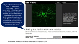 http://news.mit.edu/2018/seeing-brains-electrical-activity-0226
“If you put an electrode in the
brain, it’s like trying to
understand a phone
conversation by hearing only one
person talk,” says Edward
Boyden, an associate professor
of biological engineering and
brain and cognitive sciences at
MIT. “Now we can record the
neural activity of many cells in a
neural circuit and hear them as
they talk to each other.”
 