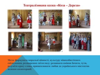 Театралізована казка «Коза – Дереза»
Мета: формувати моральні цінності, культуру міжособистісного
спілкування, розширення світогляду; розвивати вміння бачити, чути,
розуміти красу слова; прищеплювати любов до українського мистецтва
шляхом казкотерапії.
 