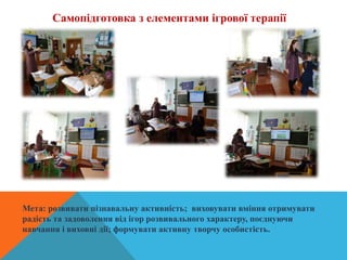Самопідготовка з елементами ігрової терапії
Мета: розвивати пізнавальну активність; виховувати вміння отримувати
радість та задоволення від ігор розвивального характеру, поєднуючи
навчання і виховні дії; формувати активну творчу особистість.
 