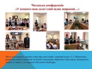 Читацька конференція
«У всякого своя доля і свій шлях широкий…»
Мета: розширити знання учнів про життєвий і творчий шлях Т. Г. Шевченка;
вдосконалювати навички зв’язного мовлення, образного мислення; виховувати
любов та повагу до творчості Великого Кобзаря.
 