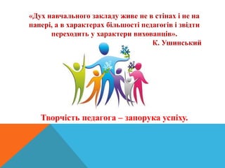 «Дух навчального закладу живе не в стінах і не на
папері, а в характерах більшості педагогів і звідти
переходить у характери вихованців».
К. Ушинський
Творчість педагога – запорука успіху.
 