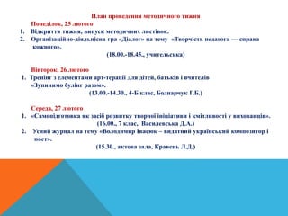 План проведення методичного тижня
Понеділок, 25 лютого
1. Відкриття тижня, випуск методичних листівок.
2. Організаційно-діяльнісна гра «Діалог» на тему «Творчість педагога — справа
кожного».
(18.00.-18.45., учительська)
Вівторок, 26 лютого
1. Тренінг з елементами арт-терапії для дітей, батьків і вчителів
«Зупинимо булінг разом».
(13.00.-14.30., 4-Б клас, Боднарчук Г.Б.)
Середа, 27 лютого
1. «Самопідготовка як засіб розвитку творчої ініціативи і кмітливості у вихованців».
(16.00., 7 клас, Василевська Д.А.)
2. Усний журнал на тему «Володимир Івасюк – видатний український композитор і
поет».
(15.30., актова зала, Кравець Л.Д.)
 