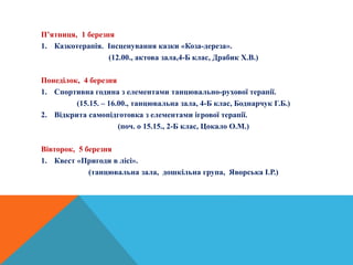 П’ятниця, 1 березня
1. Казкотерапія. Інсценування казки «Коза-дереза».
(12.00., актова зала,4-Б клас, Драбик Х.В.)
Понеділок, 4 березня
1. Спортивна година з елементами танцювально-рухової терапії.
(15.15. – 16.00., танцювальна зала, 4-Б клас, Боднарчук Г.Б.)
2. Відкрита самопідготовка з елементами ігрової терапії.
(поч. о 15.15., 2-Б клас, Цокало О.М.)
Вівторок, 5 березня
1. Квест «Пригоди в лісі».
(танцювальна зала, дошкільна група, Яворська І.Р.)
 