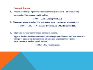 Середа, 6 березня
1. Участь у семінарі-практикумі практичних психологів та соціальних
педагогів «Твоє життя – твій вибір».
(10.00 – 13.00., Боднарчук Г.Б. )
2. Читацька конференція «У всякого своя доля і свій шлях широкий…»
( 15.00 – 16.00., IV, VI класи, Бучковська І.М., Шманько Н.І.)
3. Підсумки методичного тижня виховної роботи.
Круглий стіл «Педагогічна інноваційна творчість: її стимули і можливості»
(відкрите засідання методичного об'єднання вихователів з участю
представників адміністрації школи,)
(13.30.-14.30., учительська)
 