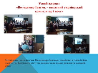 Усний журнал
«Володимир Івасюк – видатний український
композитор і поет»
Мета: вшанувати пам’ять Володимира Івасюка; ознайомити учнів із його
творчістю; формувати відчуття великої сили слова; розвивати художній
смак.
 