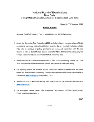 National Board of Examinations
New Delhi
(Foreign Medical Graduate Examination - Screening Test - June 2019)
Dated: 01st
February, 2019
Public Notice
Subject: FMGE-Screening Test to be held in June 2019-Reagrding.
1. As per the Screening Test Regulations 2002, an Indian citizen / overseas citizen of India
possessing a primary medical qualification awarded by any medical institution outside
India who is desirous of getting provisional or permanent registration with Medical
Council of India or State Medical Council on or after 15.03.2002 shall have to qualify the
Foreign Medical Graduate Examination FMGE-Screening Test.
2. National Board of Examinations shall conduct next FMGE-Screening Test on 28th
June
2019 on Computer Based Platform at various test centres across the Country.
3. For eligibility criteria, fee structure, course curriculum, scheme of examination and other
details etc. refer to FMGE-Screening Test Information Bulletin which shall be available at
the website www.nbe.edu.in in April/May 2019.
4. Application form for FMGE-Screening Test June 2019 can be submitted only online at
www.nbe.edu.in.
5. For any query, please contact NBE Candidate Care Support: 1800111700 (Toll free)
Email: fmge@natboard.edu.in
NBE
*****
 