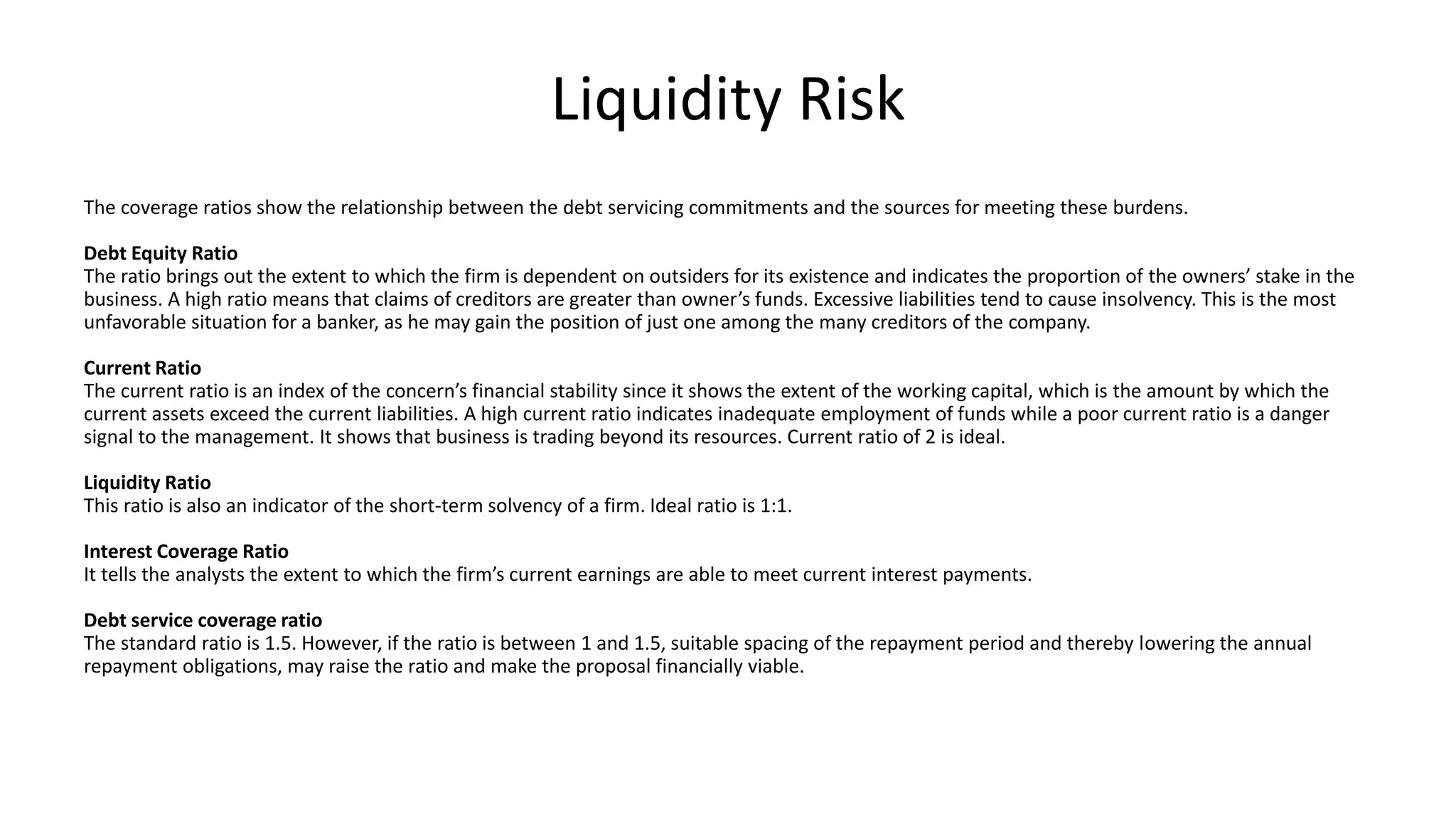 Liquidity Risk
The coverage ratios show the relationship between the debt servicing commitments and the sources for meeting these burdens.
Debt Equity Ratio
The ratio brings out the extent to which the firm is dependent on outsiders for its existence and indicates the proportion of the owners’ stake in the
business. A high ratio means that claims of creditors are greater than owner’s funds. Excessive liabilities tend to cause insolvency. This is the most
unfavorable situation for a banker, as he may gain the position of just one among the many creditors of the company.
Current Ratio
The current ratio is an index of the concern’s financial stability since it shows the extent of the working capital, which is the amount by which the
current assets exceed the current liabilities. A high current ratio indicates inadequate employment of funds while a poor current ratio is a danger
signal to the management. It shows that business is trading beyond its resources. Current ratio of 2 is ideal.
Liquidity Ratio
This ratio is also an indicator of the short-term solvency of a firm. Ideal ratio is 1:1.
Interest Coverage Ratio
It tells the analysts the extent to which the firm’s current earnings are able to meet current interest payments.
Debt service coverage ratio
The standard ratio is 1.5. However, if the ratio is between 1 and 1.5, suitable spacing of the repayment period and thereby lowering the annual
repayment obligations, may raise the ratio and make the proposal financially viable.
 