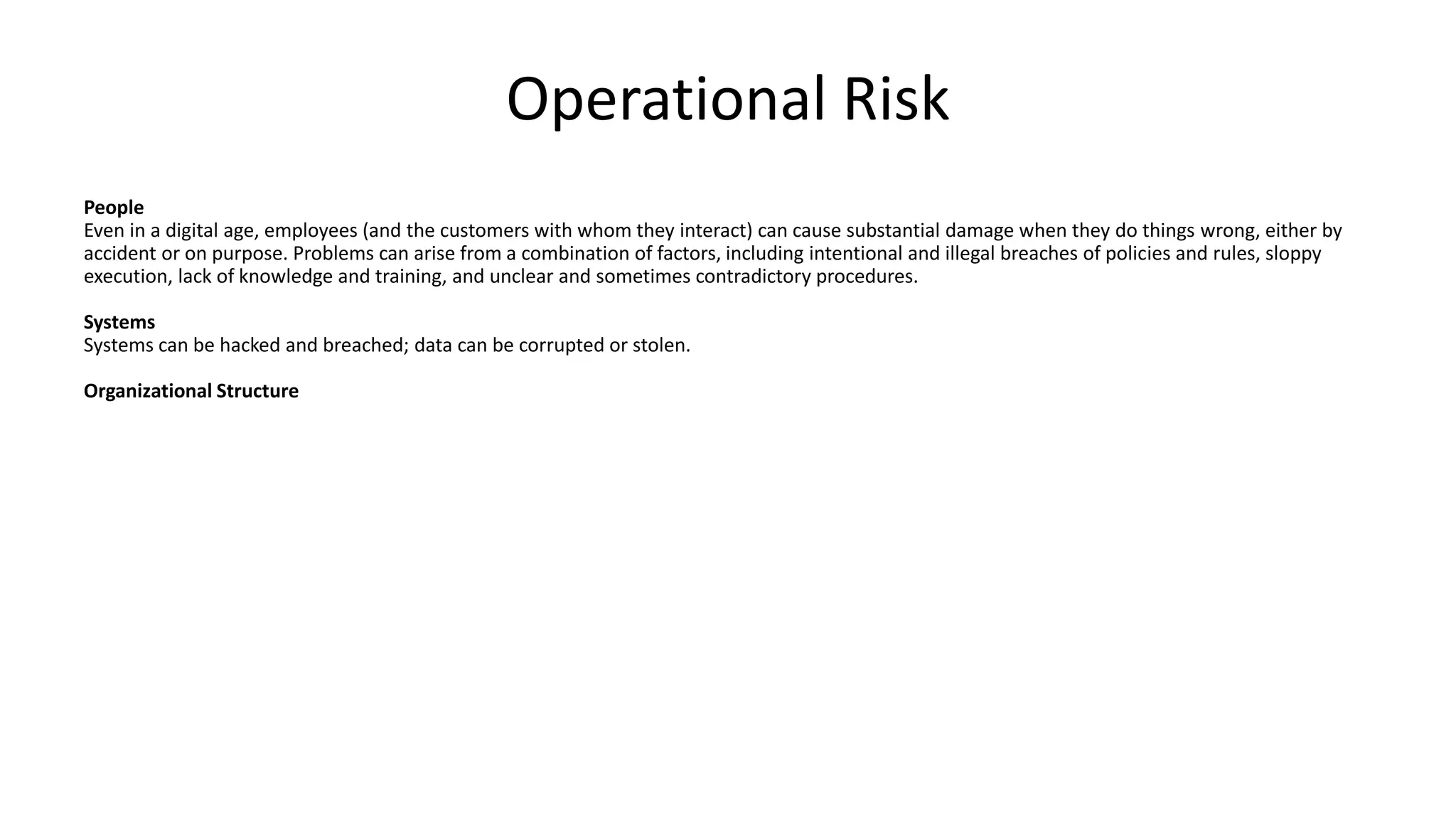 Operational Risk
People
Even in a digital age, employees (and the customers with whom they interact) can cause substantial damage when they do things wrong, either by
accident or on purpose. Problems can arise from a combination of factors, including intentional and illegal breaches of policies and rules, sloppy
execution, lack of knowledge and training, and unclear and sometimes contradictory procedures.
Systems
Systems can be hacked and breached; data can be corrupted or stolen.
Organizational Structure
 