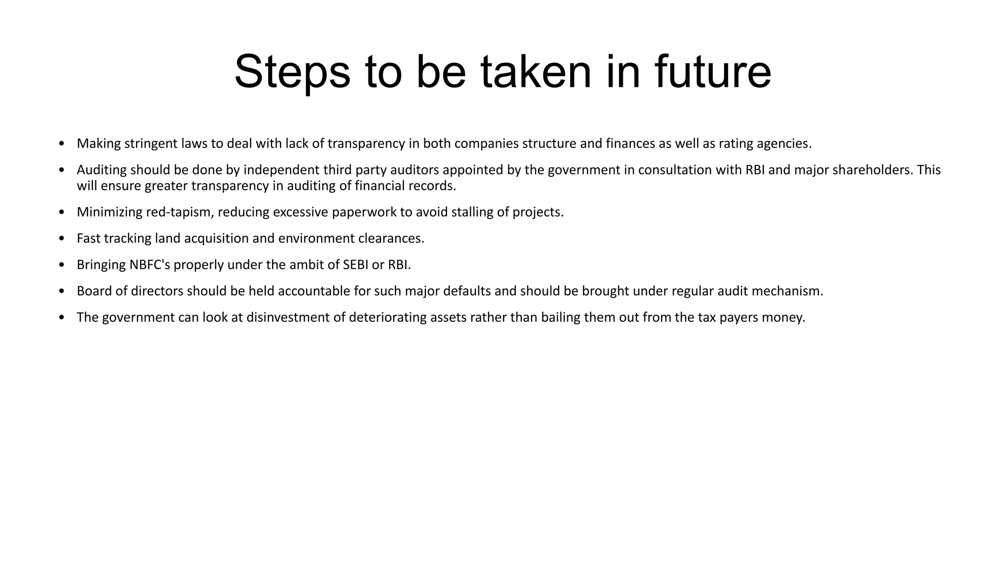 Steps to be taken in future
• Making stringent laws to deal with lack of transparency in both companies structure and finances as well as rating agencies.
• Auditing should be done by independent third party auditors appointed by the government in consultation with RBI and major shareholders. This
will ensure greater transparency in auditing of financial records.
• Minimizing red-tapism, reducing excessive paperwork to avoid stalling of projects.
• Fast tracking land acquisition and environment clearances.
• Bringing NBFC's properly under the ambit of SEBI or RBI.
• Board of directors should be held accountable for such major defaults and should be brought under regular audit mechanism.
• The government can look at disinvestment of deteriorating assets rather than bailing them out from the tax payers money.
 