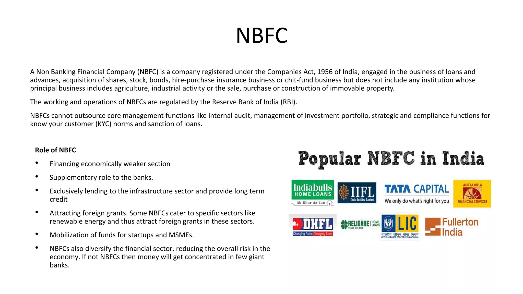 NBFC
A Non Banking Financial Company (NBFC) is a company registered under the Companies Act, 1956 of India, engaged in the business of loans and
advances, acquisition of shares, stock, bonds, hire-purchase insurance business or chit-fund business but does not include any institution whose
principal business includes agriculture, industrial activity or the sale, purchase or construction of immovable property.
The working and operations of NBFCs are regulated by the Reserve Bank of India (RBI).
NBFCs cannot outsource core management functions like internal audit, management of investment portfolio, strategic and compliance functions for
know your customer (KYC) norms and sanction of loans.
Role of NBFC
• Financing economically weaker section
• Supplementary role to the banks.
• Exclusively lending to the infrastructure sector and provide long term
credit
• Attracting foreign grants. Some NBFCs cater to specific sectors like
renewable energy and thus attract foreign grants in these sectors.
• Mobilization of funds for startups and MSMEs.
• NBFCs also diversify the financial sector, reducing the overall risk in the
economy. If not NBFCs then money will get concentrated in few giant
banks.
 