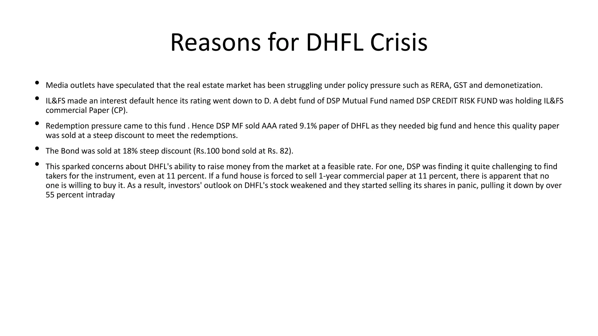 Reasons for DHFL Crisis
• Media outlets have speculated that the real estate market has been struggling under policy pressure such as RERA, GST and demonetization.
• IL&FS made an interest default hence its rating went down to D. A debt fund of DSP Mutual Fund named DSP CREDIT RISK FUND was holding IL&FS
commercial Paper (CP).
• Redemption pressure came to this fund . Hence DSP MF sold AAA rated 9.1% paper of DHFL as they needed big fund and hence this quality paper
was sold at a steep discount to meet the redemptions.
• The Bond was sold at 18% steep discount (Rs.100 bond sold at Rs. 82).
• This sparked concerns about DHFL's ability to raise money from the market at a feasible rate. For one, DSP was finding it quite challenging to find
takers for the instrument, even at 11 percent. If a fund house is forced to sell 1-year commercial paper at 11 percent, there is apparent that no
one is willing to buy it. As a result, investors' outlook on DHFL's stock weakened and they started selling its shares in panic, pulling it down by over
55 percent intraday
 