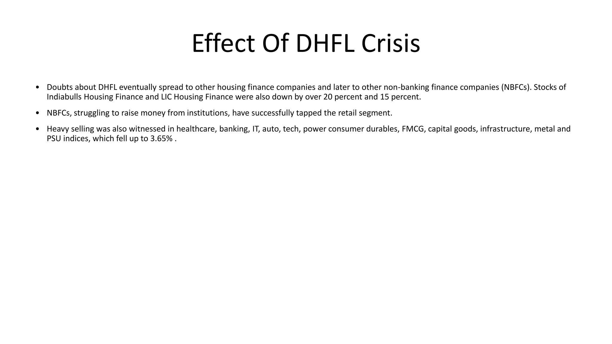 Effect Of DHFL Crisis
• Doubts about DHFL eventually spread to other housing finance companies and later to other non-banking finance companies (NBFCs). Stocks of
Indiabulls Housing Finance and LIC Housing Finance were also down by over 20 percent and 15 percent.
• NBFCs, struggling to raise money from institutions, have successfully tapped the retail segment.
• Heavy selling was also witnessed in healthcare, banking, IT, auto, tech, power consumer durables, FMCG, capital goods, infrastructure, metal and
PSU indices, which fell up to 3.65% .
 