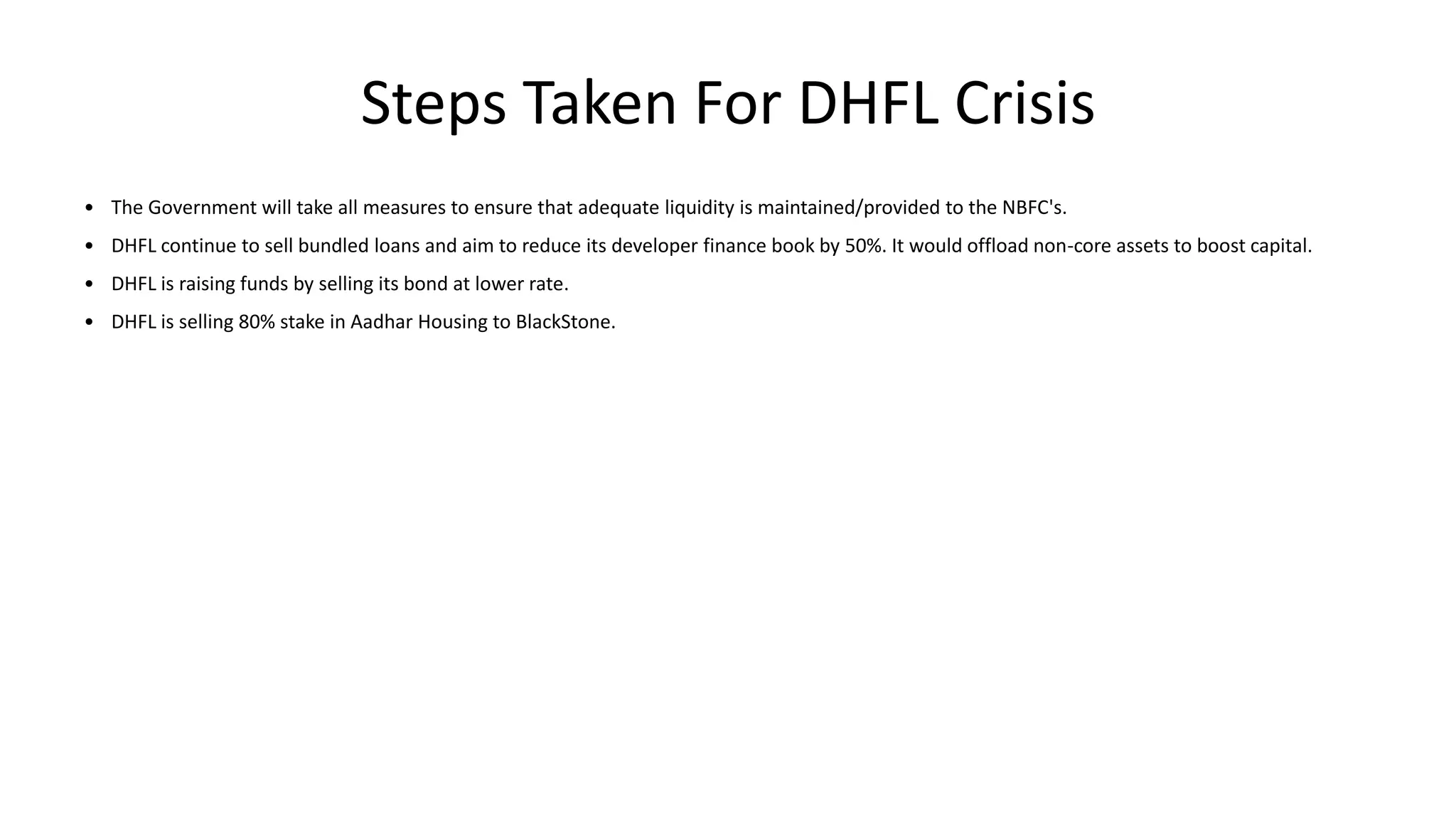Steps Taken For DHFL Crisis
• The Government will take all measures to ensure that adequate liquidity is maintained/provided to the NBFC's.
• DHFL continue to sell bundled loans and aim to reduce its developer finance book by 50%. It would offload non-core assets to boost capital.
• DHFL is raising funds by selling its bond at lower rate.
• DHFL is selling 80% stake in Aadhar Housing to BlackStone.
 