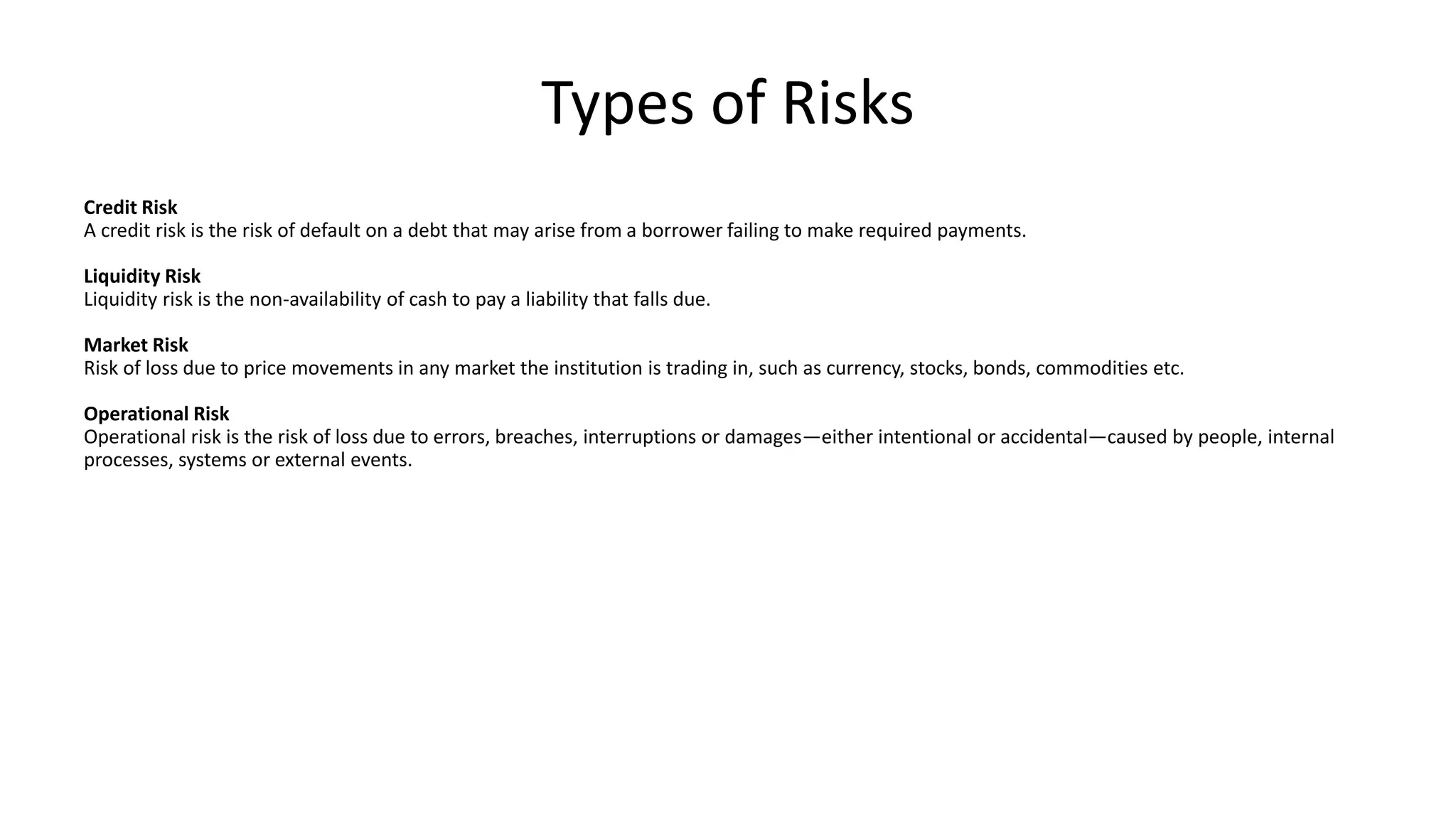 Types of Risks
Credit Risk
A credit risk is the risk of default on a debt that may arise from a borrower failing to make required payments.
Liquidity Risk
Liquidity risk is the non-availability of cash to pay a liability that falls due.
Market Risk
Risk of loss due to price movements in any market the institution is trading in, such as currency, stocks, bonds, commodities etc.
Operational Risk
Operational risk is the risk of loss due to errors, breaches, interruptions or damages—either intentional or accidental—caused by people, internal
processes, systems or external events.
 