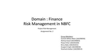 Domain : Finance
Risk Management in NBFC
Project Risk Management
Assignment No. 2
Group Members:
Sumeet Milton Main (182200030)
Akshay Goyal (182200003)
Pooja Virkar (182201020)
Bincy Babu (182201021)
Durgesh Singh (182200018)
Shashank Kotkar (182200014)
 