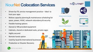 NourNetColocationServices
• Driven by ITIL service management practice – Ideal to
host your apps
• Relieve capacity planning & maintenance scheduling for
space, power, HVAC, network redundancy & security
• Flexible hosting options
• Owned or NN provided equipment
• Cabinets, shared or dedicated racks, private cages
• Highly secured
• Remote hands option
• Used by Saudi & International businesses
• Production or Disaster Recovery
Multiple levels of security
Reduced energy footprint
Served by 4 telcos
Served by 4 telcos
Chat for more details
RAMADANMAHMOUDR.Ramadan@nour.net.sa+9665644814491
 