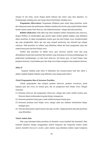 maupun di luar kelas, sesuai dengan pokok bahasan dan materi yang akan diajarkan. (c)
Pendampingan terhadap guru saat mengevaluasi hasil belajar terhadap siswa.
Pengamatan (Observation): Pengamatan dilakukan pada setiap tahap penelitian, mulai
dari tahap perencaaan dan pelaksanaan tindakan, kejadian dan hal-hal yang terjadi direkam dalam
bentuk catatan-catatan hasil observasi, dan didokumentasikan sebagai data-data penelitian.
Refleksi (Reflection): Pada akhir tiap siklus diadakan refleksi berdasarkan data observasi,
dengan Refleksi ini dimaksudkan agar peneliti dapat melihat apakah tindakan yang dilakukan
dalam penelitian ini dapat meningkatkan kinerja guru dan hasil belajar siswa, kendala-kendala
apa yang menghambat, faktor apa saja yang menjadi pendorong, dan alternatif apa sebagai
solusinya. Pada penelitian ini refleksi yang dilakukan adalah dari hasil pengamatan input dan
output kinerja guru dan hasil belajar siswa.
Sumber data penelitian ini adalah siswa, guru ekonomi, peneliti. Jenis data yang
dikumpulkan berupa data kuantitatif dan kualitatf, yang mencakup (a) rencana pendampingan, (b)
pelaksanaan pendampingan, (c) data hasil observasi, (d) kinerja guru, (e) hasil belajar mata
pelajaran ekonomi, (e) perubahan guru dan sikap siswa dalam mengikuti mata pelajaran ekonomi.
Siklus II
Kegiatan tindakan pada siklus II didasarkan atas temuan-temuan hasil dari siklus I,
adapun langkah-langkah tindakan yang dilakukan sama dengan pada siklus I.
Teknik Pengumpulan Data & Instrumen Penelitian
Teknik pengumpulan data meliputi panduan observasi, panduan wawancara, jurnal
kegiatan guru dan siswa, tes kinerja guru, dan tes pengukuran hasil belajar siswa. Dengan
instrumen:
(1) Pedoman observasi dan pengamatan (observasi), sebagai data untuk melihat kondisi guru
Ekonomi dalam melaksanakan kegiatan belajar mengajarnya.
(2) Instrumen penilaian kinerja guru, untuk melihat kemajuan kinerja guru.
(3) Instrumen penilaian hasil belajar siswa, sebagai salah satu indikator keberhasilan belajar
mengajar guru.
(4) Alat-alat dokumentasi seperti kamera dan tape recorder, sebagai perekam data-data penelitian
yang dibutuhkan.
Teknik Analisis Data
Data yang terkumpul dalam penelitian ini dianalisis secara kualitatif dan kuantitatif. Data
kualitatif dianalisis dengan menggunakan analisis kategorial dan fungsional melalui model
analisis interaktif (interactive model), yakni analisis yang dilakukan melalui empat komponen
10
 