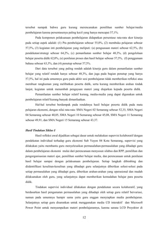 tersebut nampak bahwa guru kurang merencanakan pemilihan sumber belajar/media
pembelajaran karena persentasenya paling kecil yang hanya mencapai 57,1%.
Pada komponen pelaksanaan pembelajaran didapatkan persentase rata-rata skor kinerja
pada setiap aspek adalah: (1) Pra pembelajaran sebesar 55,0%, (2) membuka pelajaran sebesar
57,5%, (3) kegiatan inti pembelajaran yang meliputi: (a) penguasaan materi sebesar 62,5%, (b)
pendekatan/strategi sebesar 64,2%, (c) pemanfaatan sumber belajar 48,3%, (d) pengelolaan
belajar peserta didik 62,0%, (e) penilaian proses dan hasil belajar sebesar 57,5%, (f) penggunaan
bahasa sebesar 63,3%, dan (4) penutup sebesar 57,5%.
Dari data tersebut yang paling rendah adalah kinerja guru dalam pemanfaatan sumber
belajar yang relatif rendah hanya sebesar 48,3%, dan juga pada bagian penutup yang hanya
57,5%, hal ini pada umumnya guru pada akhir sesi pembelajaran tidak memberikan refleksi atau
membuat rangkuman yang melibatkan peserta didik, serta kurang memberikan arahan tindak
lanjut, kegiatan untuk menambah pengayaan materi yang diajarkan kepada peserta didik.
Pemanfaatan sumber belajar relatif kurang, media-media yang dapat digunakan untuk
pembelajaran relatif kurang banyak dimanfaatkan.
Hal-hal tersebut berdampak pada rendahnya hasil belajar peserta didik pada mata
pelajaran ekonomi, dengan nilai rata-rata: SMA Negeri 02 Semarang sebesar 52,33, SMA Negeri
04 Semarang sebesar 40,05, SMA Negeri 10 Semarang sebesar 45,08, SMA Negeri 11 Semarang
sebesar 49,91, dan SMA Negeri 15 Semarang sebesar 43,37.
Hasil Tindakan Siklus I
Hasil refleksi awal dijadikan sebagai dasar untuk melakukan supervisi kolaboratif dengan
pendekatan individual terhadap guru ekonomi Sub Yayon 04 Kota Semarang, supervisi yang
dilakukan yaitu membantu guru menyelesaikan permasalahan-permasalahan yang dihadapi guru
dalam pembelajaran ekonomi mulai dari perencanaan menyusun silabus dan RPP, pemilihan dan
pengorganisasian materi ajar, pemilihan sumber belajar media, dan perencanaan untuk penilaian
hasil belajar sampai dengan pelaksanaan pembelajaran. Setiap langkah dibimbing dan
diidentifikasi kesulitan-kesulitan yang dihadapi guru selanjutnya diberikan solusi-solusi pada
setiap permasalahan yang dihadapi guru, diberikan arahan-arahan yang operasional dan mudah
dilaksanakan oleh guru, yang selanjutnya dapat memberikan kemudahan belajar para peserta
didik.
Tindakan supervisi individual dilakukan dengan pendekatan secara kolaboratif, yang
berdasarkan hasil pengamatan permasalahan yang dihadapi oleh setiap guru relatif bervariasi,
namun pada umumnya hampir sama yaitu guru enggan menyiapkan media pembelajaran.
Selanjutnya setiap guru disarankan untuk menggunakan media CD interaktif dan Microsoft
Power Point untuk menyampaikan materi pembelajarannya, karena sarana LCD Proyektor di
12
 