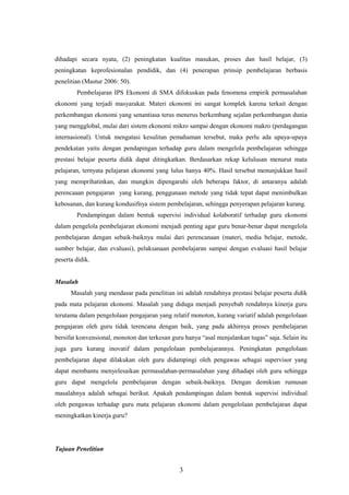 dihadapi secara nyata, (2) peningkatan kualitas masukan, proses dan hasil belajar, (3)
peningkatan keprofesionalan pendidik, dan (4) penerapan prinsip pembelajaran berbasis
penelitian (Mastur 2006: 50).
Pembelajaran IPS Ekonomi di SMA difokuskan pada fenomena empirik permasalahan
ekonomi yang terjadi masyarakat. Materi ekonomi ini sangat komplek karena terkait dengan
perkembangan ekonomi yang senantiasa terus menerus berkembang sejalan perkembangan dunia
yang mengglobal, mulai dari sistem ekonomi mikro sampai dengan ekonomi makro (perdagangan
internasional). Untuk mengatasi kesulitan pemahaman tersebut, maka perlu ada upaya-upaya
pendekatan yaitu dengan pendapingan terhadap guru dalam mengelola pembelajaran sehingga
prestasi belajar peserta didik dapat ditingkatkan. Berdasarkan rekap kelulusan menurut mata
pelajaran, ternyata pelajaran ekonomi yang lulus hanya 40%. Hasil tersebut menunjukkan hasil
yang memprihatinkan, dan mungkin dipengaruhi oleh beberapa faktor, di antaranya adalah
perencaaan pengajaran yang kurang, penggunaan metode yang tidak tepat dapat menimbulkan
kebosanan, dan kurang kondusifnya sistem pembelajaran, sehingga penyerapan pelajaran kurang.
Pendampingan dalam bentuk supervisi individual kolaboratif terhadap guru ekonomi
dalam pengelola pembelajaran ekonomi menjadi penting agar guru benar-benar dapat mengelola
pembelajaran dengan sebaik-baiknya mulai dari perencanaan (materi, media belajar, metode,
sumber belajar, dan evaluasi), pelaksanaan pembelajaran sampai dengan evaluasi hasil belajar
peserta didik.
Masalah
Masalah yang mendasar pada penelitian ini adalah rendahnya prestasi belajar peserta didik
pada mata pelajaran ekonomi. Masalah yang diduga menjadi penyebab rendahnya kinerja guru
terutama dalam pengelolaan pengajaran yang relatif monoton, kurang variatif adalah pengelolaan
pengajaran oleh guru tidak terencana dengan baik, yang pada akhirnya proses pembelajaran
bersifat konvensional, monoton dan terkesan guru hanya “asal menjalankan tugas” saja. Selain itu
juga guru kurang inovatif dalam pengelolaan pembelajarannya. Peningkatan pengelolaan
pembelajaran dapat dilakukan oleh guru didampingi oleh pengawas sebagai supervisor yang
dapat membantu menyelesaikan permasalahan-permasalahan yang dihadapi oleh guru sehingga
guru dapat mengelola pembelajaran dengan sebaik-baiknya. Dengan demikian rumusan
masalahnya adalah sebagai berikut. Apakah pendampingan dalam bentuk supervisi individual
oleh pengawas terhadap guru mata pelajaran ekonomi dalam pengelolaan pembelajaran dapat
meningkatkan kinerja guru?
Tujuan Penelitian
3
 