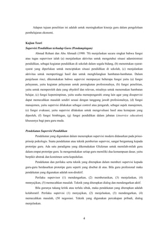 Adapun tujuan penelitian ini adalah untuk meningkatkan kinerja guru dalam pengelolaan
pembelajaran ekonomi.
Kajian Teori
Supervisi Pendidikan terhadap Guru (Pendampingan)
Ahmad Rohani dan Abu Ahmadi (1990: 70) menjelaskan secara singkat bahwa fungsi
atau tugas supervisor ialah (a) menjalankan aktivitas untuk mengetahui situasi adaministrasi
pendidikan, sebagai kegiatan pendidikan di sekolah dalam segala bidang, (b) menentukan syarat-
syarat yang diperlukan untuk menciptakan situasi pendidikan di sekolah, (c) menjalankan
aktivitas untuk mempertinggi hasil dan untuk menghilangkan hambatan-hambatan. Dalam
penjelasan rinci, dikemukakan bahwa supervisi mempunyai beberapa fungsi yaitu (a) fungsi
pelayanan, yaitu kegiatan pelayanan untuk peningkatan profesionalnya, (b) fungsi penelitian,
yaitu untuk memperoleh data yang obyektif dan relevan, misalnya untuk menemukan hambatan
belajar, (c) fungsi kepemimpinan, yaitu usaha memepengaruhi orang lain agar yang disupervisi
dapat memecahkan masalah sendiri sesuai dengan tanggung jawab profesionalnya, (d) fungsi
manajemen, yaitu supervisi dilakukan sebagai control atau pengarah, sebagai aspek manajemen,
(e) fungsi evakuasi, yaitu supervisi dilakukan untuk mengevaluasi hasil atau kemajuan yang
dipeoleh, (f) fungsi bimbingan, (g) fungsi pendidikan dalam jabatan (inservice education)
khususnya bagi para guru muda.
Pendekatan Supervisi Pendidikan
Pendekatan yang digunakan dalam menerapkan supervisi modern didasarkan pada prinsi-
prinsip psikologis. Suatu pendekatan atau teknik pemberian supervisi, sangat bergantung kepada
prototipe guru. Ada satu paradigma yang dikemukakan Glickman untuk memilah-milah guru
dalam empat prototipe guru. Ia mengemukakan setiap guru memiliki dua kemampuan dasar, yaitu
berpikir abstrak dan komitmen serta kepedulian.
Pendekatan dan perilaku serta teknik yang diterapkan dalam memberi supervisi kepada
guru-guru berdasarkan prototipe guru seperti yang disebut di atas. Bila guru profesional maka
pendekatan yang digunakan adalah non-direktif.
Perilaku supervisor (1) mendengarkan, (2) memberanikan, (3) menjelaskan, (4)
mmnyajikan, (5) memecahkan masalah. Teknik yang diterapkan dialog dan mendengarkan aktif.
Bila gurunya tukang kritik atau terlalu sibuk, maka pendekatan yang diterapkan adalah
kolaboratif. Perilaku supervisi (1) menyajikan, (2) menjelaskan, (3) mendengarkan, (4)
memecahkan masalah, (50 negosiasi. Teknik yang digunakan percakapan pribadi, dialog
menjelaskan.
4
 