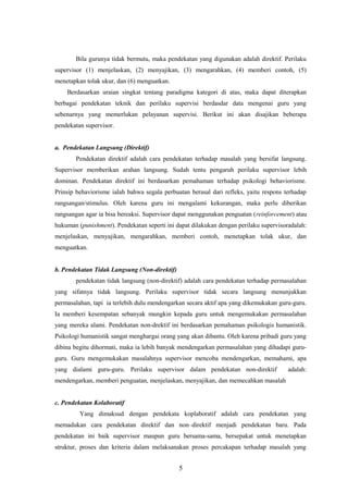 Bila gurunya tidak bermutu, maka pendekatan yang digunakan adalah direktif. Perilaku
supervisor (1) menjelaskan, (2) menyajikan, (3) mengarahkan, (4) memberi contoh, (5)
menetapkan tolak ukur, dan (6) menguatkan.
Berdasarkan uraian singkat tentang paradigma kategori di atas, maka dapat diterapkan
berbagai pendekatan teknik dan perilaku supervisi berdasdar data mengenai guru yang
sebenarnya yang memerlukan pelayanan supervisi. Berikut ini akan disajikan beberapa
pendekatan supervisor.
a. Pendekatan Langsung (Direktif)
Pendekatan direktif adalah cara pendekatan terhadap masalah yang bersifat langsung.
Supervisor memberikan arahan langsung. Sudah tentu pengaruh perilaku supervisor lebih
dominan. Pendekatan direktif ini berdasarkan pemahaman terhadap psikologi behaviorisme.
Prinsip behaviorisme ialah bahwa segala perbuatan berasal dari refleks, yaitu respons terhadap
rangsangan/stimulus. Oleh karena guru ini mengalami kekurangan, maka perlu diberikan
rangsangan agar ia bisa bereaksi. Supervisor dapat menggunakan penguatan (reinforcement) atau
hukuman (punishment). Pendekatan seperti ini dapat dilakukan dengan perilaku supervisoradalah:
menjelaskan, menyajikan, mengarahkan, memberi contoh, menetapkan tolak ukur, dan
menguatkan.
b. Pendekatan Tidak Langsung (Non-direktif)
pendekatan tidak langsung (non-direktif) adalah cara pendekatan terhadap permasalahan
yang sifatnya tidak langsung. Perilaku supervisor tidak secara langsung menunjukkan
permasalahan, tapi ia terlebih dulu mendengarkan secara aktif apa yang dikemukakan guru-guru.
Ia memberi kesempatan sebanyak mungkin kepada guru untuk mengemukakan permasalahan
yang mereka alami. Pendekatan non-drektif ini berdasarkan pemahaman psikologis humanistik.
Psikologi humanistik sangat menghargai orang yang akan dibantu. Oleh karena pribadi guru yang
dibina begitu dihormati, maka ia lebih banyak mendengarkan permasalahan yang dihadapi guru-
guru. Guru mengemukakan masalahnya supervisor mencoba mendengarkan, memahami, apa
yang dialami guru-guru. Perilaku supervisor dalam pendekatan non-direktif adalah:
mendengarkan, memberi penguatan, menjelaskan, menyajikan, dan memecahkan masalah
c. Pendekatan Kolaboratif
Yang dimaksud dengan pendekata koplaboratif adalah cara pendekatan yang
memadukan cara pendekatan direktif dan non–direktif menjadi pendekatan baru. Pada
pendekatan ini baik supervisor maupun guru bersama-sama, bersepakat untuk menetapkan
struktur, proses dan kriteria dalam melaksanakan proses percakapan terhadap masalah yang
5
 