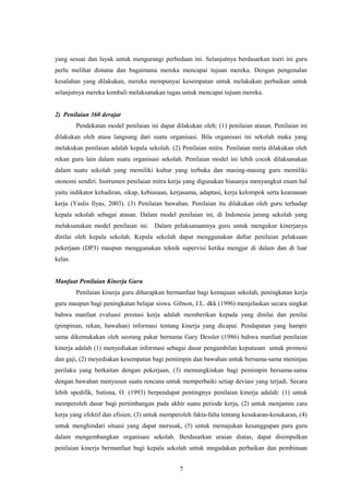 yang sesuai dan layak untuk mengurangi perbedaan ini. Selanjutnya berdasarkan toeri ini guru
perlu melihat dimana dan bagaimana mereka mencapai tujuan mereka. Dengan pengenalan
kesalahan yang dilakukan, mereka mempunyai kesempatan untuk melakukan perbaikan untuk
selanjutnya mereka kembali melaksanakan tugas untuk mencapai tujuan mereka.
2) Penilaian 360 derajat
Pendekatan model penilaian ini dapat dilakukan oleh; (1) penilaian atasan. Penilaian ini
dilakukan oleh atasa langsung dari suatu organisasi. Bila organisasi ini sekolah maka yang
melakukan penilaian adalah kepala sekolah. (2) Penilaian mitra. Penilaian mirta dilakukan oleh
rekan guru lain dalam suatu organisasi sekolah. Penilaian model ini lebih cocok dilaksanakan
dalam suatu sekolah yang memiliki kultur yang terbuka dan masing-masing guru memiliki
otonomi sendiri. Instrumen penilaian mitra kerja yang digunakan biasanya menyangkut enam hal
yaitu indikator kehadiran, sikap, kebiasaan, kerjasama, adaptasi, kerja kelompok serta keamanan
kerja (Yaslis Ilyas, 2003). (3) Penilaian bawahan. Penilaian itu dilakukan oleh guru terhadap
kepala sekolah sebagai atasan. Dalam model penilaian ini, di Indonesia jarang sekolah yang
melaksanakan model penilaian ini. Dalam pelaksanaannya guru untuk mengukur kinerjanya
dinilai oleh kepala sekolah. Kepala sekolah dapat menggunakan daftar penilaian pelaksaan
pekerjaan (DP3) maupun menggunakan teknik supervisi ketika mengjar di dalam dan di luar
kelas.
Manfaat Penilaian Kinerja Guru
Penilaian kinerja guru diharapkan bermanfaat bagi kemajuan sekolah, peningkatan kerja
guru maupun bagi peningkatan belajar siswa. Gibson, J.L. dkk (1996) menjelaskan secara singkat
bahwa manfaat evaluasi prestasi kerja adalah memberikan kepada yang dinilai dan penilai
(pimpinan, rekan, bawahan) informasi tentang kinerja yang dicapai. Pendapatan yang hampir
sama dikemukakan oleh seorang pakar bernama Gary Dessler (1986) bahwa manfaat penilaian
kinerja adalah (1) menyediakan informasi sebagai dasar pengambilan keputusan untuk promosi
dan gaji, (2) meyediakan kesempatan bagi pemimpin dan bawahan untuk bersama-sama meninjau
perilaku yang berkaitan dengan pekerjaan, (3) memungkinkan bagi pemimpin bersama-sama
dengan bawahan menyusun suatu rencana untuk memperbaiki setiap deviasi yang terjadi. Secara
lebih spedifik, Sutisna, O. (1993) berpendapat pentingnya penilaian kinerja adalah: (1) untuk
memperoleh dasar bagi pertimbangan pada akhir suatu periode kerja, (2) untuk menjamin cara
kerja yang efektif dan efisien, (3) untuk memperoleh fakta-falta tentang kesukaran-kesukaran, (4)
untuk menghindari situasi yang dapat merusak, (5) untuk memajukan kesanggupan para guru
dalam mengembangkan organisasi sekolah. Berdasarkan uraian diatas, dapat disimpulkan
penilaian kinerja bermanfaat bagi kepala sekolah untuk mngadakan perbaikan dan pembinaan
7
 