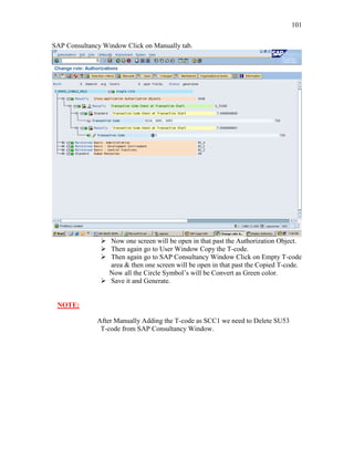 101
SAP Consultancy Window Click on Manually tab.
 Now one screen will be open in that past the Authorization Object.
 Then again go to User Window Copy the T-code.
 Then again go to SAP Consultancy Window Click on Empty T-code
area & then one screen will be open in that past the Copied T-code.
Now all the Circle Symbol’s will be Convert as Green color.
 Save it and Generate.
NOTE:
After Manually Adding the T-code as SCC1 we need to Delete SU53
T-code from SAP Consultancy Window.
 