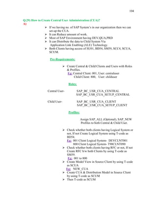 104
Q.29) How to Create Central User Administration (CUA)?
A)
 If we having no. of SAP System’s in our organization then we can
set-up the CUA.
 It can Reduce amount of work.
 Most of SAP Environment having DEV,QUA,PRD
 It can Distribute the data to Child System Via
Application Link Enabling (ALE) Technology.
 Both Clients having access of SU01, BD54, SM59, SCC4, SCUA,
SCUM.
Pre-Requirements:
 Create Central & Child Clients and Users with Roles
& Profiles.
Eg: Central Client: 001, User: centraluser
Child Client: 800, User: childuser
Roles:
Central User- SAP_BC_USR_CUA_CENTRAL
SAP_BC_USR_CUA_SETUP_CENTRAL
Child User- SAP_BC_USR_CUA_CLIENT
SAP_BC_USR_CUA_SETUP_CLIENT
Profiles:
Assign SAP_ALL (Optional), SAP_NEW
Profiles to both Central & Child User.
 Check whether both clients having Logical System or
not, If not Create Logical System using T-code as
BD54.
Eg: 001 Client Logical System- DEVCLNT001
800 Client Logical System- T90CLNT090
 Check whether both clients having RFC or not, If not
Create RFC b/w both Clients by using T-code as
SM59.
Eg: 001 to 800
 Create Model View in Source Client by using T-code
as SCUA
Eg: NEW_CUA
 Create CUA & Distribution Model in Source Client
by using T-code as SCUM
 Then T-code as SCUM
 
