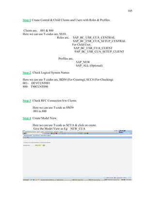 105
Step:1 Create Central & Child Clients and Users with Roles & Profiles:
Clients are, 001 & 800
Here we can use T-codes are, SU01.
Roles are, SAP_BC_USR_CUA_CENTRAL
SAP_BC_USR_CUA_SETUP_CENTRAL
For Child User,
SAP_BC_USR_CUA_CLIENT
SAP_BC_USR_CUA_SETUP_CLIENT
Profiles are,
SAP_NEW
SAP_ALL (Optional)
Step:2 Check Logical System Names
Here we can use T-codes are, BD54 (For Creating), SCC4 (For Checking).
001- DEVCLNT001
800- T90CLNT090
Step:3 Check RFC Connection b/w Clients
Here we can use T-code as SM59
001 to 800
Step:4 Create Model View.
Here we can use T-code as SCUA & click on create.
Give the Model View as Eg: NEW_CUA
 