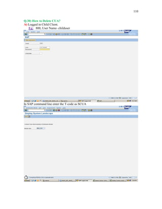110
Q.30) How to Delete CUA?
A) Logged in Child Client.
Eg: 800, User Name- childuser
In SAP command line enter the T-code as SCUA
 