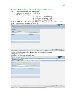 120
Q.31) What is Background Jobs (Batch Jobs) & How to Create?
A) Long running jobs & time tacking jobs.
Parameter is, “RDISP/WP_NO_BTC=2”
Job Classes are 3 Types.
 Job Class A - High Priority
 Job Class B - Middle Priority
 Job Class C - Low Priority
By Default Job class in Low Priority (Job Class C) & the Naming Convention is, “Z:”
In SAP command line enter T-code as SM36
Assign the Job Name as below & according our Requirement we can
Change the Job Class.
Then click on Step Icon or hit the enter.
 