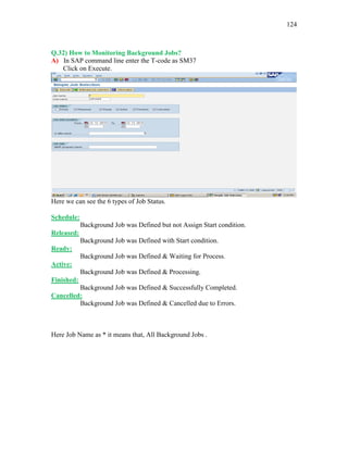 124
Q.32) How to Monitoring Background Jobs?
A) In SAP command line enter the T-code as SM37
Click on Execute.
Here we can see the 6 types of Job Status.
Schedule:
Background Job was Defined but not Assign Start condition.
Released:
Background Job was Defined with Start condition.
Ready:
Background Job was Defined & Waiting for Process.
Active:
Background Job was Defined & Processing.
Finished:
Background Job was Defined & Successfully Completed.
Cancelled:
Background Job was Defined & Cancelled due to Errors.
Here Job Name as * it means that, All Background Jobs .
 