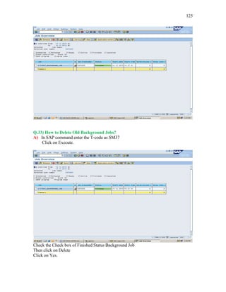 125
Q.33) How to Delete Old Background Jobs?
A) In SAP command enter the T-code as SM37
Click on Execute.
Check the Check box of Finished Status Background Job
Then click on Delete
Click on Yes.
 