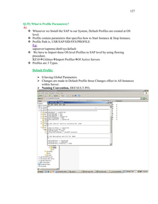 127
Q.35) What is Profile Parameters?
A)
 Whenever we Install the SAP in our System, Default Profiles are created at OS
level.
 Profile contain parameters that specifies how to Start Instance & Stop Instance.
 Profile Path is, USR/SAP/SID/SYS/PROFILE
Eg:
sapserver/sapmmc/dm0/sys/default
 We have to Import these OS level Profiles to SAP level by using flowing
procedure.
RZ10UtilitiesImport ProfilesOf Active Servers
 Profiles are 3 Types.
Default Profile:
 It having Global Parameters.
 Changes are made in Default Profile those Changes effect in All Instances
within Server.
 Naming Convention, DEFAULT.PFL
 