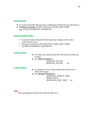 128
Startup Profile:
 It is used to Start DB, Message Server, Dispatcher & Work process (App.Server)
 Naming Convention, START_INSTANCE NAME_HOST NAME
Eg: START_DVEBMGS01_SAPSERVER
Instance Specific Profile:
 It contains Instance Specific Profile Data & the Changes will be effect
within Instance only.
 Naming Convention is, SID_INSTANCE NAME_HOST NAME
Eg: DM0_DVEBMGS01_SAPSERVER
T-code as RZ10:
It is Static. We need to Restart the SAP Server to Effect the
Changes.
Few Static Parameters,
RDISP/WP_NO_DIA
RDISP/WP_NO_BTC etc,.
T-code as RZ11:
It is Dynamic. We no need to Restart the SAP Server to
Effect the Changes.
Few Dynamic Parameters,
RDISP/MAX_WPRUN_TIME
RDISP/TRACE
RDISP/MAX_PRIV_TIME etc,.
Note:
We can Change the Work Process (DIA & BTC) no’s.
 