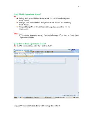 129
Q.36) What is Operational Modes?
A)
In Day Shift we need More Dialog Work Process & Less Background
Work Process.
In Night Shift we need More Background Work Process & Less Dialog
Work Process.
We can Change No.of Work Process (Dialog, Background) as per our
requirement.
Note:
If Operational Modes are already Existing in Instance, 1st
we have to Delete those
Operational Modes.
Q.37) How to Delete Operational Modes?
A) In SAP command line enter the T-code as RZ04
Click on Operational Mode & Time Table on Top Header level.
 